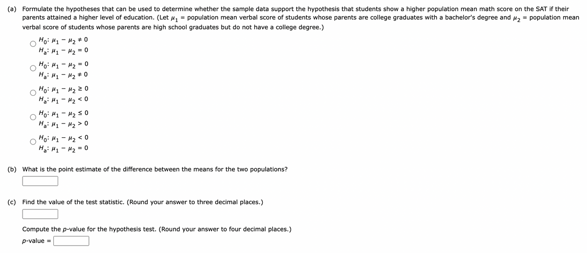 (a) Formulate the hypotheses that can be used to determine whether the sample data support the hypothesis that students show a higher population mean math score on the SAT if their
parents attained a higher level of education. (Let μ₁ population mean verbal score of students whose parents are college graduates with a bachelor's degree and μ₂ = population mean
verbal score of students whose parents are high school graduates but do not have a college degree.)
Ho: M₁ M₂ #0
На: M1 - M2 0
Ho: M₁
Ha: M₁
= 0
M₂ =
M₂ #0
Ho: M₁ M₂ 20
Ha Hy - H2 < 0
но: H1-M250
На: M1 - M2 > 0
-
Ho: M₁ M₂ <0
H₂: M₁ M₂ = 0
(b) What is the point estimate of the difference between the means for the two populations?
(c) Find the value of the test statistic. (Round your answer to three decimal places.)
Compute the p-value for the hypothesis test. (Round your answer to four decimal places.)
p-value =