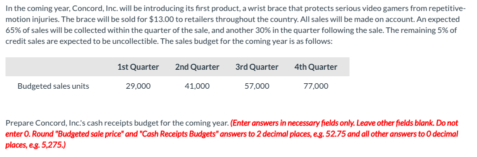 In the coming year, Concord, Inc. will be introducing its first product, a wrist brace that protects serious video gamers from repetitive-
motion injuries. The brace will be sold for $13.00 to retailers throughout the country. All sales will be made on account. An expected
65% of sales will be collected within the quarter of the sale, and another 30% in the quarter following the sale. The remaining 5% of
credit sales are expected to be uncollectible. The sales budget for the coming year is as follows:
1st Quarter
2nd Quarter
3rd Quarter
4th Quarter
Budgeted sales units
29,000
41,000
57,000
77,000
Prepare Concord, Inc's cash receipts budget for the coming year. (Enter answers in necessary fields only. Leave other fields blank. Do not
enter 0. Round "Budgeted sale price" and "Cash Receipts Budgets" answers to 2 decimal places, eg. 52.75 and all other answers to 0 decimal
places, e.g. 5,275.)
