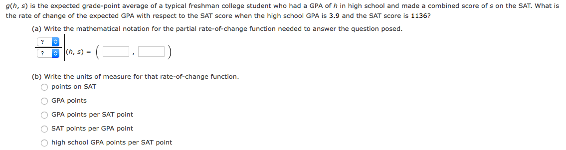 g(h, s) is the expected grade-point average of a typical freshman college student who had a GPA of h in high school and made a combined score of s on the SAT. What is
the rate of change of the expected GPA with respect to the SAT score when the high school GPA is 3.9 and the SAT score is 1136?
(a) Write the mathematical notation for the partial rate-of-change function needed to answer the question posed.
?
? O (h, s) =
(b) Write the units of measure for that rate-of-change function.
O points on SAT
O GPA points
O GPA points per SAT point
O SAT points per GPA point
high school GPA points per SAT point
