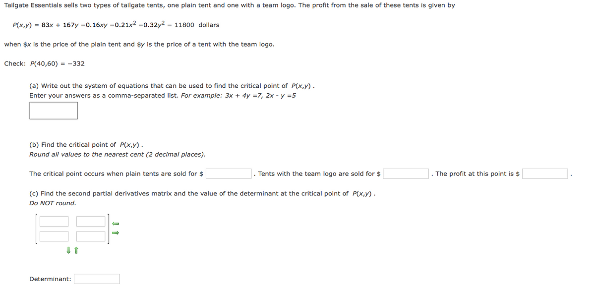Tailgate Essentials sells two types of tailgate tents, one plain tent and one with a team logo. The profit from the sale of these tents is given by
P(x,y) = 83x + 167y -0.16xy -0.21x2 -0.32y2 - 11800 dollars
when $x is the price of the plain tent and $y is the price of a tent with the team logo.
Check: P(40,60) = -332
(a) Write out the system of equations that can be used to find the critical point of P(x,y).
Enter your answers as a comma-separated list. For example: 3x + 4y =7, 2x - y =5
(b) Find the critical point of P(x,y) .
Round all values to the nearest cent (2 decimal places).
The critical point occurs when plain tents are sold for $
Tents with the team logo are sold for $
The profit at this point is $
(c) Find the second partial derivatives matrix and the value of the determinant at the critical point of P(x,y).
Do NOT round.
Determinant:
