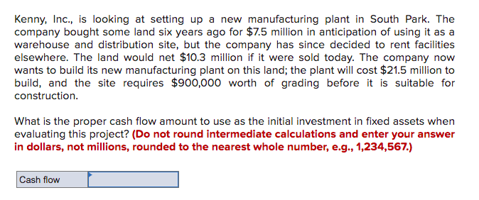 Kenny, Inc., is looking at setting up a new manufacturing plant in South Park. The
company bought some land six years ago for $7.5 million in anticipation of using it as a
warehouse and distribution site, but the company has since decided to rent facilities
elsewhere. The land would net $10.3 million if it were sold today. The company now
wants to build its new manufacturing plant on this land; the plant will cost $21.5 million to
build, and the site requires $900,000 worth of grading before it is suitable for
construction.
What is the proper cash flow amount to use as the initial investment in fixed assets when
evaluating this project? (Do not round intermediate calculations and enter your answer
in dollars, not millions, rounded to the nearest whole number, e.g., 1,234,567.)
Cash flow
