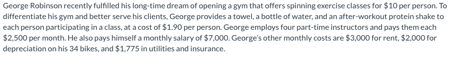 George Robinson recently fulfilled his long-time dream of opening a gym that offers spinning exercise classes for $10 per person. To
differentiate his gym and better serve his clients, George provides a towel, a bottle of water, and an after-workout protein shake to
each person participating in a class, at a cost of $1.90 per person. George employs four part-time instructors and pays them each
$2,500 per month. He also pays himself a monthly salary of $7,000. George's other monthly costs are $3,000 for rent, $2,000 for
depreciation on his 34 bikes, and $1,775 in utilities and insurance.
