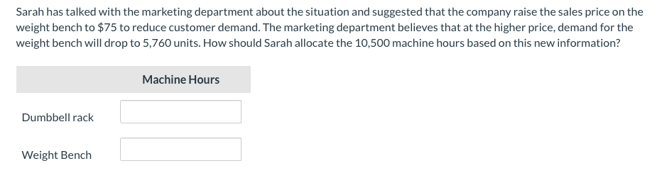 Sarah has talked with the marketing department about the situation and suggested that the company raise the sales price on the
weight bench to $75 to reduce customer demand. The marketing department believes that at the higher price, demand for the
weight bench will drop to 5,760 units. How should Sarah allocate the 10,500 machine hours based on this new information?
Machine Hours
Dumbbell rack
Weight Bench
