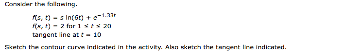 Consider the following.
f(s, t) = s In(6t) + e-1.33t
f(s, t) = 2 for 1sts 20
tangent line at t = 10
Sketch the contour curve indicated in the activity. Also sketch the tangent line indicated.
