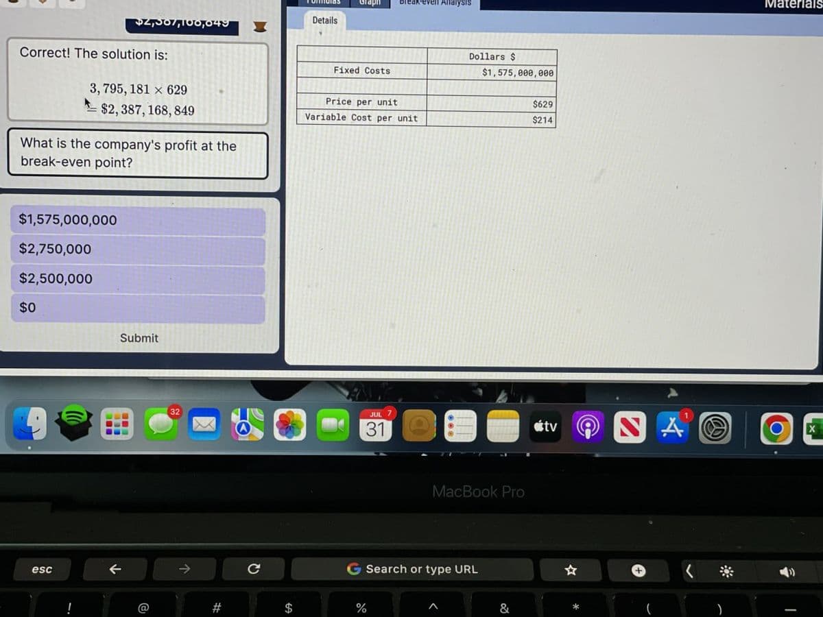 Graph
ak-even Analysis
Details
$2,007,100,049
Correct! The solution is:
3,795, 181 x 629
Dollars $
Fixed Costs
$1,575,000,000
$2,387, 168, 849
What is the company's profit at the
break-even point?
Price per unit
Variable Cost per unit
$1,575,000,000
$2,750,000
$2,500,000
$0
Submit
esc
←
32
JUL
7
31
->
C
$629
$214
MacBook Pro
G Search or type URL
#
$
%
1
tv
A
☆
&
Materials
Ο
X