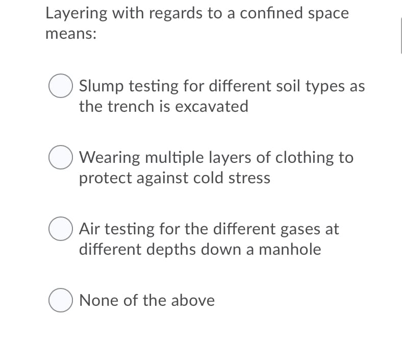 Layering with regards to a confined space
means:
Slump testing for different soil types as
the trench is excavated
Wearing multiple layers of clothing to
protect against cold stress
Air testing for the different gases at
different depths down a manhole
O None of the above
