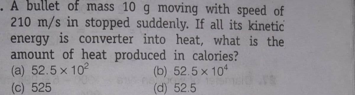 . A bullet of mass 10 g moving with speed of
210 m/s in stopped suddenly. If all its kinetic
energy is converter into heat, what is the
amount of heat produced in calories?
(a) 52.5 x 102
(c) 525
(b) 52.5 x 104
(d) 52.5
