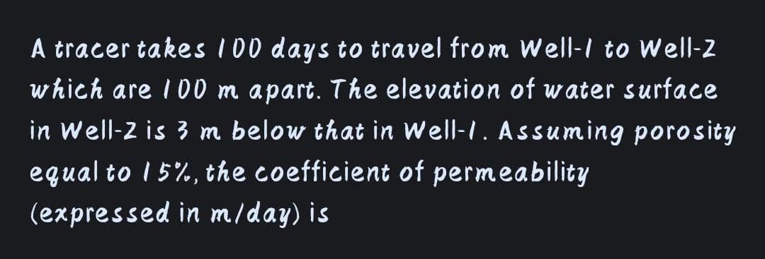 A tracer takes I00 days to travel from Well-I to Well-2
which are I D0 m apart. The elevation of water surface
in Well-2 is 3 m below that in Well-I. Assuming porosity
equal to 1 5%, the coefficient of permeability
(expressed in m/day) is
