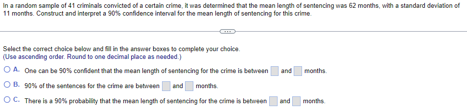 In a random sample of 41 criminals convicted of a certain crime, it was determined that the mean length of sentencing was 62 months, with a standard deviation of
11 months. Construct and interpret a 90% confidence interval for the mean length of sentencing for this crime.
Select the correct choice below and fill in the answer boxes to complete your choice.
(Use ascending order. Round to one decimal place as needed.)
O A. One can be 90% confident that the mean length of sentencing for the crime is between
and
months.
O B. 90% of the sentences for the crime are between
and
months.
OC. There is a 90% probability that the mean length of sentencing for the crime is between
and
months.
