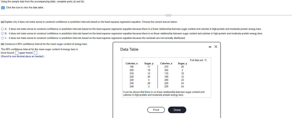 Using the sample data from the accompanying table, complete parts (a) and (b).
E Click the icon to view the data table
(a) Explain why it does not make sense to construct confidence or prediction intervals based on the least-squares regression equation. Choose the correct answer below.
O A. It does not make sense to construct confidence or prediction intervals based on the least-squares regression equation because there is a linear relationship between sugar content and calories in high-protein and moderate protein energy bars.
O B. It does not make sense to construct confidence or prediction intervals based on the least-squares regression equation because there is no linear relationship between sugar content and calories in high-protein and moderate protein energy bars.
O C. It does not make sense to construct confidence or prediction intervals based on the least-squares regression equation because the residuals are not normally distributed.
(b) Construct a 95% confidence interval for the mean sugar content of energy bars.
- X
The 95% confidence interval for the mean sugar content of energy bars is
Data Table
lower bound: upper bound:
(Round to one decimal place as needed.)
Full data set O
Calories, x
Sugar, y
Calories, x
Sugar, y
190
11
270
20
200
19
320
2
210
14
110
10
220
20
180
12
220
200
22
230
28
220
24
240
2
230
24
It can be shown that there is no linear relationship between sugar content and
calories in high-protein and moderate protein energy bars.
Print
Done
