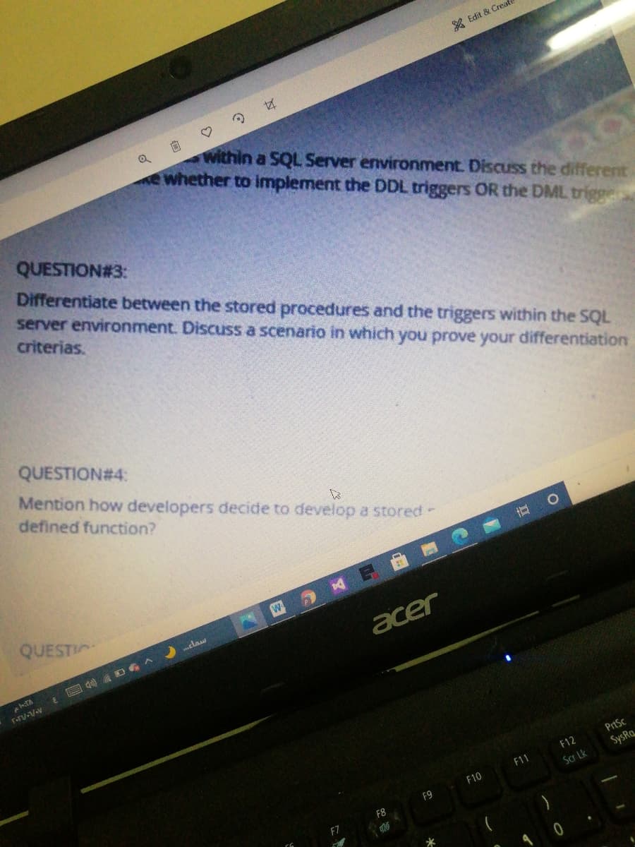 A Edit & Creal
within a SQL Server environment. Discuss the different
e whether to implement the DDL triggers OR the DML trigge
QUESTION#3:
Differentiate between the stored procedures and the triggers within the SQL
server environment. Discuss a scenario in which you prove your differentiation
criterias.
QUESTION#4:
Mention how developers decide to develop a stored-
defined function?
QUESTI
claw
acer
E 国 Ds
PrtSc
F12
F11
SysRa
F10
Scr Lk
F9
F8
F7
