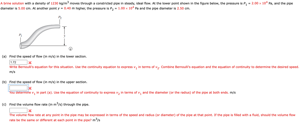A brine solution with a density of 1230 kg/m³ moves through a constricted pipe in steady, ideal flow. At the lower point shown in the figure below, the pressure is P₁ = 2.00 × 104 Pa, and the pipe
diameter is 5.00 cm. At another point y = 0.40 m higher, the pressure is P2 = 1.00 × 104 Pa and the pipe diameter is 2.50 cm.
P₁
(a) Find the speed of flow (in m/s) in the lower section.
1.72
Write Bernoulli's equation for this situation. Use the continuity equation to express v₁ in terms of V₂. Combine Bernoulli's equation and the equation of continuity to determine the desired speed.
m/s
(b) Find the speed of flow (in m/s) in the upper section.
You determine v₁ in part (a). Use the equation of continuity to express V₂ in terms of V₁ and the diameter (or the radius) of the pipe at both ends. m/s
(c) Find the volume flow rate (in m³/s) through the pipe.
X
The volume flow rate at any point in the pipe may be expressed in terms of the speed and radius (or diameter) of the pipe at that point. If the pipe is filled with a fluid, should the volume flow
rate be the same or different at each point in the pipe? m³/s
