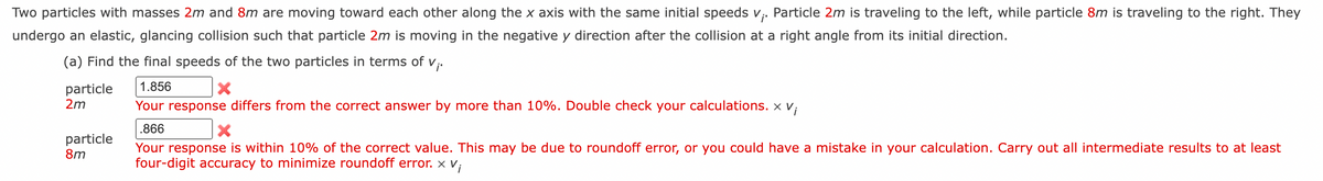 Two particles with masses 2m and 8m are moving toward each other along the x axis with the same initial speeds v;. Particle 2m is traveling to the left, while particle 8m is traveling to the right. They
undergo an elastic, glancing collision such that particle 2m is moving in the negative y direction after the collision at a right angle from its initial direction.
(a) Find the final speeds of the two particles in terms of v;.
1.856
particle
2m
Your response differs from the correct answer by more than 10%. Double check your calculations. X
.866
particle
8m
Your response is within 10% of the correct value. This may be due to roundoff error, or you could have a mistake in your calculation. Carry out all intermediate results to at least
four-digit accuracy to minimize roundoff error. x
x V;
