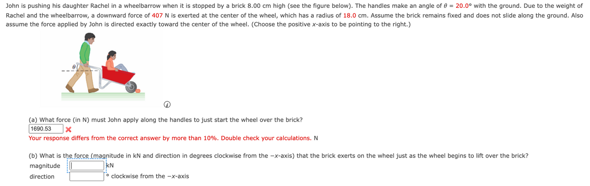 John is pushing his daughter Rachel in a wheelbarrow when it is stopped by a brick 8.00 cm high (see the figure below). The handles make an angle of 0 = 20.0° with the ground. Due to the weight of
Rachel and the wheelbarrow, a downward force of 407 N is exerted at the center of the wheel, which has a radius of 18.0 cm. Assume the brick remains fixed and does not slide along the ground. Also
assume the force applied by John is directed exactly toward the center of the wheel. (Choose the positive x-axis to be pointing to the right.)
&
(a) What force (in N) must John apply along the handles to just start the wheel over the brick?
1690.53
X
Your response differs from the correct answer by more than 10%. Double check your calculations. N
(b) What is the force (magnitude in kN and direction in degrees clockwise from the -x-axis) that the brick exerts on the wheel just as the wheel begins to lift over the brick?
magnitude
KN
direction
° clockwise from the -x-axis