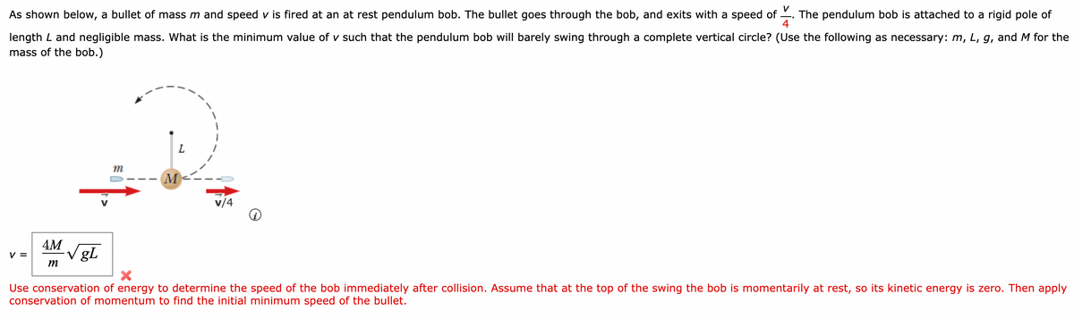 As shown below, a bullet of mass m and speed v is fired at an at rest pendulum bob. The bullet goes through the bob, and exits with a speed of . The pendulum bob is attached to a rigid pole of
4
length L and negligible mass. What is the minimum value of v such that the pendulum bob will barely swing through a complete vertical circle? (Use the following as necessary: m, L, g, and M for the
mass of the bob.)
M
v/4
4M
V gL
V =
m
Use conservation of energy to determine the speed of the bob immediately after collision. Assume that at the top of the swing the bob is momentarily at rest, so its kinetic energy is zero. Then apply
conservation of momentum to find the initial minimum speed of the bullet.
