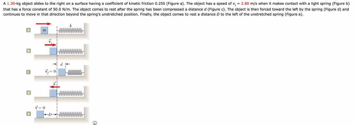 A 1.30-kg object slides to the right on a surface having a coefficient of kinetic friction 0.250 (Figure a). The object has a speed of v;
= 2.80 m/s when it makes contact with a light spring (Figure b)
that has a force constant of 50.0 N/m. The object comes to rest after the spring has been compressed a distance d (Figure c). The object is then forced toward the left by the spring (Figure d) and
continues to move in that direction beyond the spring's unstretched position. Finally, the object comes to rest a distance D to the left of the unstretched spring (Figure e).
k
a
v = 0
e
