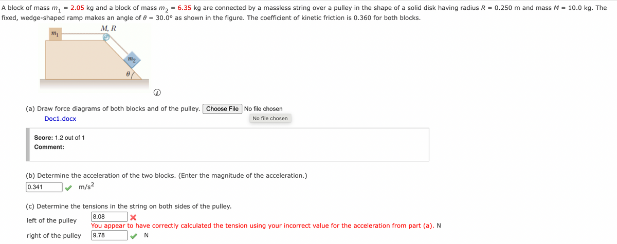 A block of mass m1
2.05 kg and a block of mass m,
6.35 kg are connected by a massless string over a pulley in the shape of a solid disk having radius R = 0.250 m and mass M
10.0 kg. The
%3D
%3D
%3D
fixed, wedge-shaped ramp makes an angle of 0
30.0° as shown in the figure. The coefficient of kinetic friction is 0.360 for both blocks.
%3D
М, R
m1
m2
(a) Draw force diagrams of both blocks and of the pulley. Choose File No file chosen
Doc1.docx
No file chosen
Score: 1.2 out of 1
Comment:
(b) Determine the acceleration of the two blocks. (Enter the magnitude of the acceleration.)
0.341
m/s?
(c) Determine the tensions in the string on both sides of the pulley.
8.08
left of the pulley
You appear to have correctly calculated the tension using your incorrect value for the acceleration from part (a). N
right of the pulley
9.78
