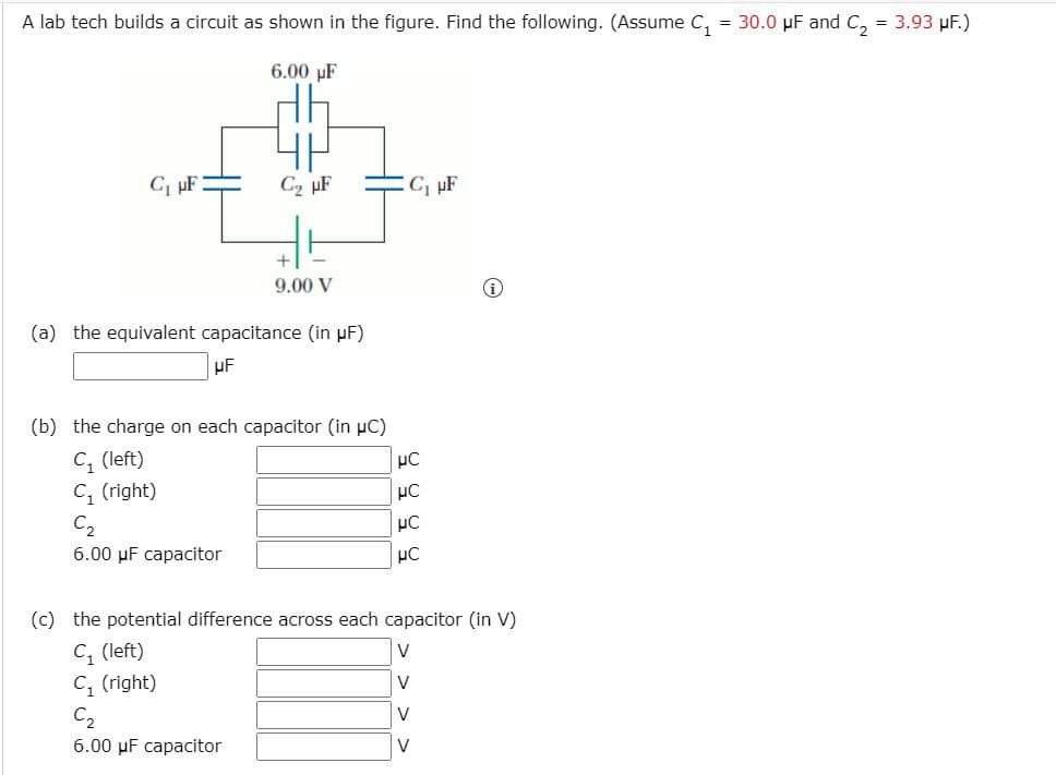 A lab tech builds a circuit as shown in the figure. Find the following. (Assume C, = 30.0 µF and C, = 3.93 µF.)
6.00 µF
C, pF
C2 µF
9.00 V
(a) the equivalent capacitance (in µF)
uF
(b) the charge on each capacitor (in µC)
C, (left)
C, (right)
C2
6.00 µF capacitor
(c) the potential difference across each capacitor (in V)
C, (left)
C, (right)
C2
V
V
V
6.00 µF capacitor
V
