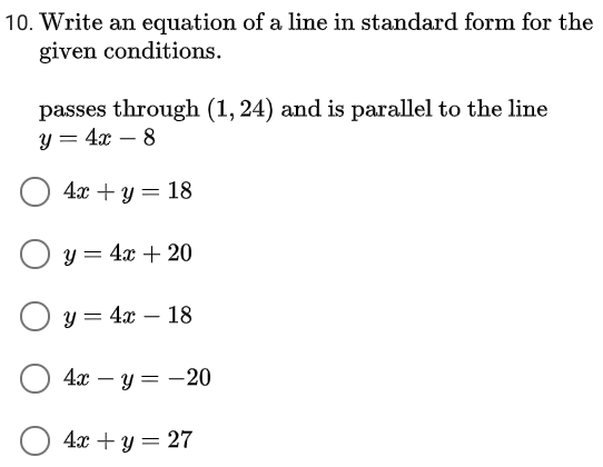10. Write an equation of a line in standard form for the
given conditions.
passes through (1, 24) and is parallel to the line
y = 4x – 8
4х + у 3 18
O y = 4x + 20
O y = 4x – 18
4х — у 3 — 20
-
4x + y = 27
