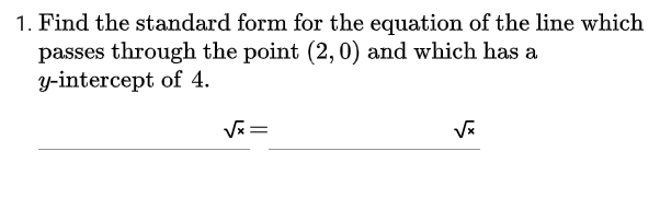 1. Find the standard form for the equation of the line which
passes through the point (2, 0) and which has a
y-intercept of 4.
V=

