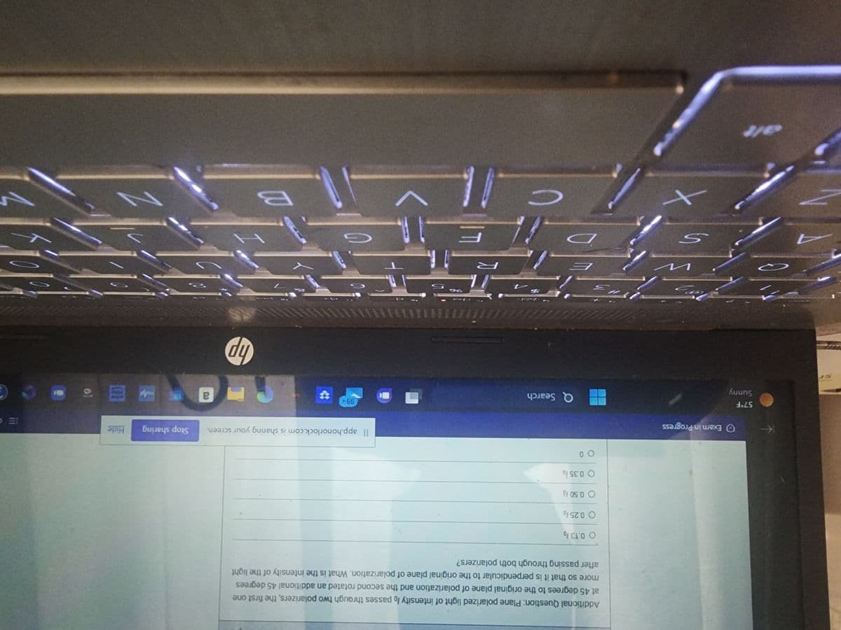 4
57°F
Sunny
Exam in Progress
S
Additional Question: Plane polarized light of intensity lo passes through two polarizers, the first one
at 45 degrees to the original plane of polarization and the second rotated an additional 45 degrees
more so that it is perpendicular to the original plane of polarization. What is the intensity of the light
after passing through both polarizers?
O 0.13%
O 0.25%
O 0.50%
O 0.35/
3
00
Q Search
$4
Il app.honorlock.com is sharing your screen. Stop sharing Hide
99+
a
hp
35
2
G
F
3
е
V