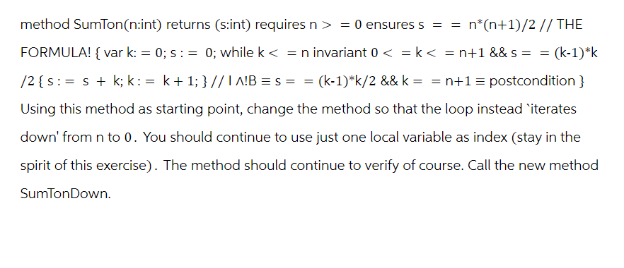 method SumTon(n:int) returns (s:int) requires n > = 0 ensures s = = n*(n+1)/2 // THE
=
(k-1)*k
FORMULA! { var k: = 0; s: = 0; while k <= n invariant 0 < = k < = n+1 && S =
/2 {s:= s + k; k: = k + 1; } //1A!B=s= = (k-1)*k/2 && k = = n+1 = postcondition }
Using this method as starting point, change the method so that the loop instead `iterates
down' from n to 0. You should continue to use just one local variable as index (stay in the
spirit of this exercise). The method should continue to verify of course. Call the new method
SumTonDown.
=