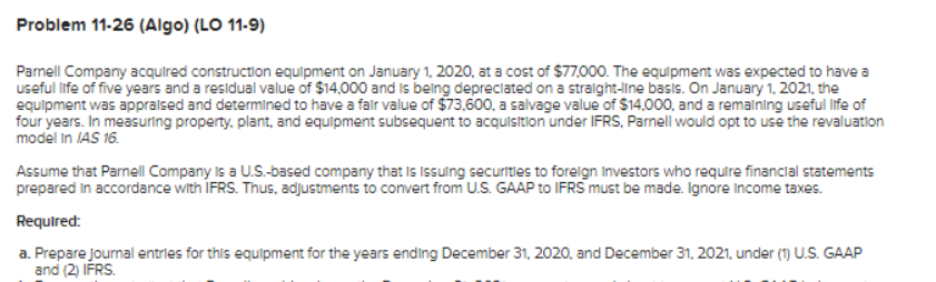 Problem 11-26 (Algo) (LO 11-9)
Parnell Company acquired construction equipment on January 1, 2020, at a cost of $77,000. The equipment was expected to have a
useful life of five years and a residual value of $14,000 and is being depreciated on a straight-line basis. On January 1, 2021, the
equipment was appraised and determined to have a fair value of $73,600, a salvage value of $14,000, and a remaining useful life of
four years. In measuring property, plant, and equipment subsequent to acquisition under IFRS, Parnell would opt to use the revaluation
model in IAS 16.
Assume that Parnell Company is a U.S.-based company that is Issuing securities to foreign Investors who require financial statements
prepared in accordance with IFRS. Thus, adjustments to convert from U.S. GAAP to IFRS must be made. Ignore Income taxes.
Required:
a. Prepare journal entries for this equipment for the years ending December 31, 2020, and December 31, 2021, under (1) U.S. GAAP
and (2) IFRS.