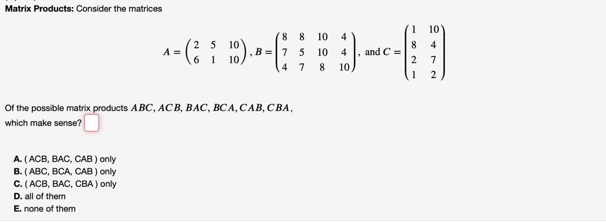 Matrix Products: Consider the matrices
1
10
8.
8
10
4
).
2 5
8
and C =
4
A =
6.
B =|7 5
10
4
1
7
4
7
8
10
1
Of the possible matrix products ABC, ACB, BAC, BCA, CAB, CBA,
which make sense?
А. (АСВ, ВАС, САВ) only
В. (АВС, ВСА, САВ) only
С. (АСВ, ВАС, СВА) only
D. all of them
E. none of them
