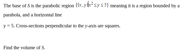 The base of S is the parabolic region {(x, y ]r²<y<5} meaning it is a region bounded by a
parabola, and a horizontal line
y = 5. Cross-sections perpendicular to the y-axis are squares.
Find the volume of S.
