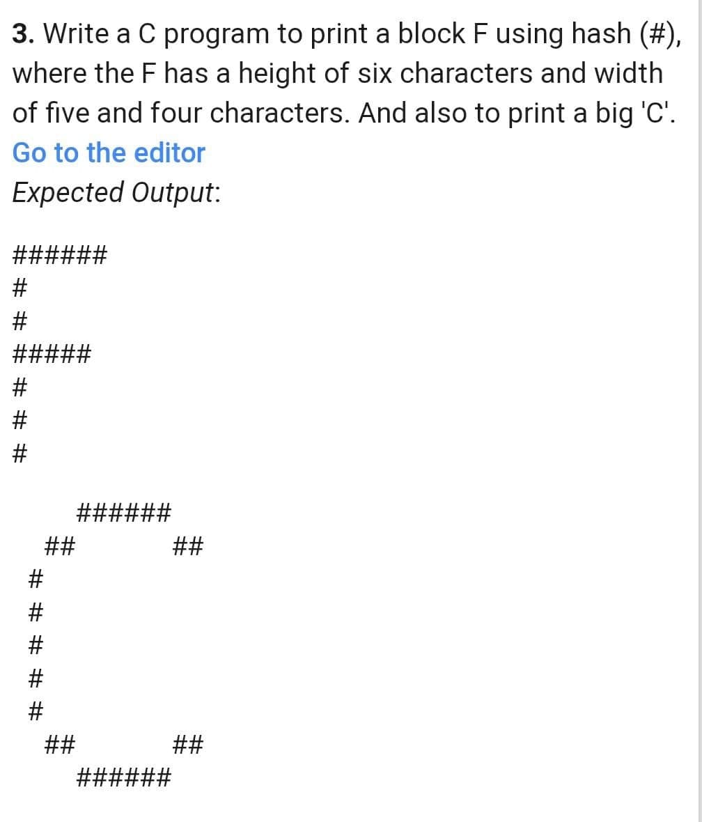 3. Write a C program to print a block F using hash (#),
where the F has a height of six characters and width
of five and four characters. And also to print a big 'C'.
Go to the editor
Expected Output:
######
#####
######
##
##
##
##
######
# # # # #
# # # # # #
