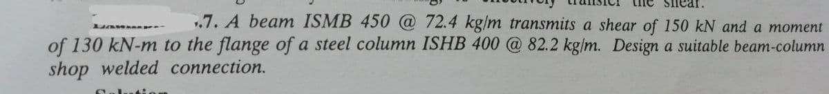 snear.
.7. A beam ISMB 450 @ 72.4 kg/m transmits a shear of 150 kN and a moment
of 130 kN-m to the flange of a steel column ISHB 400 @ 82.2 kg/m. Design a suitable beam-column
shop welded connection.
