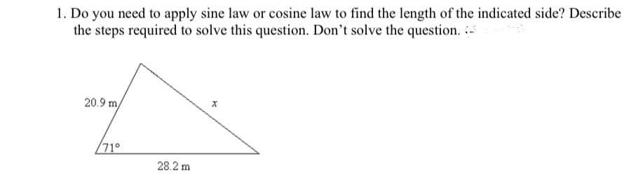 1. Do you need to apply sine law or cosine law to find the length of the indicated side? Describe
the steps required to solve this question. Don't solve the question. i
20.9 m/
71°
28.2 m
