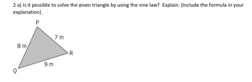 2 a) Is it possible to solve the given triangle by using the sine law? Explain. (Include the formula in your
explanation).
7 m
8 m,
9 m
