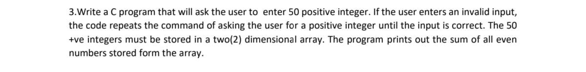 3.Write a C program that will ask the user to enter 50 positive integer. If the user enters an invalid input,
the code repeats the command of asking the user for a positive integer until the input is correct. The 50
+ve integers must be stored in a two(2) dimensional array. The program prints out the sum of all even
numbers stored form the array.
