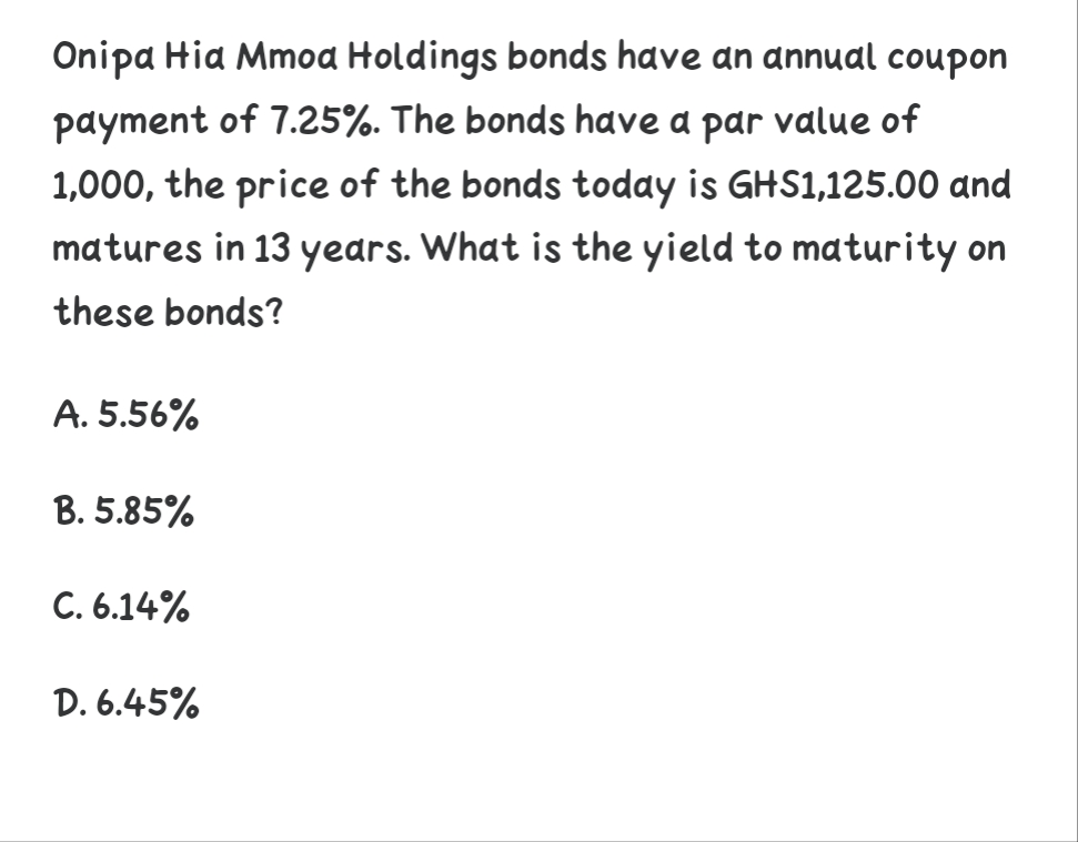 Onipa Hia Mmoa Holdings bonds have an annual coupon
payment of 7.25%. The bonds have a par value of
1,000, the price of the bonds today is GHS1,125.00 and
matures in 13 years. What is the yield to maturity on
these bonds?
A. 5.56%
B. 5.85%
C. 6.14%
D. 6.45%