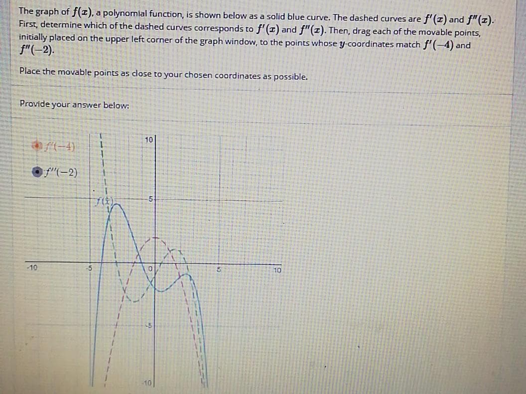 The graph of f(z), a polynomial function, is shown below as a solid blue curve. The dashed curves are
First, determine which of the dashed curves corresponds to f'(x) and f" (1). Then, drag each of the movable points,
e f'(x) and f" (1).
initially placed on the upper left corner of the graph window, to the points whose y-coordinates match f'(-4) and
f"(-2).
Place the movable points as close to your chosen coordinates as possible.
Provide your answer below:
-10
f(-4) 1
1
f"(-2) 1
7(0)
10
-10
10