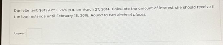 Danielle lent $6139 at 3.26% p.a. on March 27, 2014. Calculate the amount of interest she should receive if
the loan extends until February 18, 2015. Round to two decimal places.
Answer: