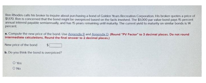 Ron Rhodes calls his broker to inquire about purchasing a bond of Golden Years Recreation Corporation. His broker quotes a price of
$1,170. Ron is concerned that the bond might be overpriced based on the facts involved. The $1,000 par value bond pays 15 percent
annual interest payable semiannually, and has 15 years remaining until maturity. The current yield to maturity on similar bonds is 14
percent.
a. Compute the new price of the bond. Use Appendix B and Appendix D. (Round "PV Factor" to 3 decimal places. Do not round
intermediate calculations. Round the final answer to 2 decimal places.)
New price of the bond
$
b. Do you think the bond is overpriced?
O Yes
O No