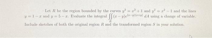 Let R be the region bounded by the curves y² = 2² +1 and y² = r² - 1 and the lines
y=1-r and y = 5-2. Evaluate the integral ff(x-1)(-+) dA using a change of variable.
Include sketches of both the original region R and the transformed region S in your solution.