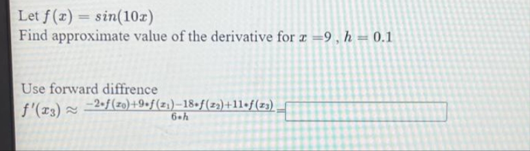 Let f(x)=sin(10x)
Find approximate value of the derivative for x =9, h = 0.1
Use forward diffrence
f'(x3) ≈
-2-f(zo)+9+f(2₁)-18-f(2₂)+11+f(23)
6.h