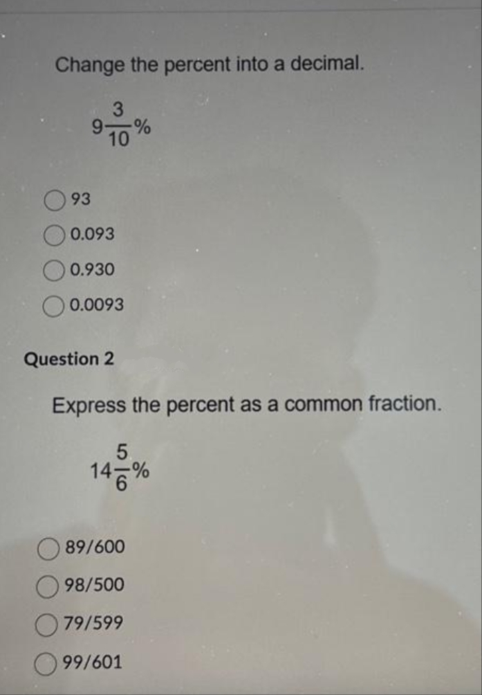 Change the percent into a decimal.
3
9 %
10
93
0.093
0.930
0.0093
Question 2
Express the percent as a common fraction.
146%
89/600
98/500
79/599
99/601