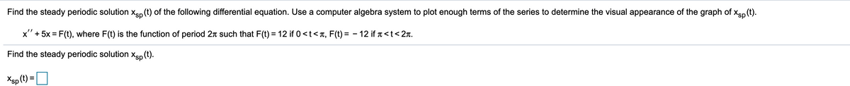 Find the steady periodic solution Xsp (t) of the following differential equation. Use a computer algebra system to plot enough terms of the series to determine the visual appearance of the graph of Xsp (t).
x'' + 5x = F(t), where F(t) is the function of period 2 such that F(t) = 12 if 0 <t<à, F(t) = − 12 if à <t <2t.
Find the steady periodic solution Xsp (t).
Xsp (t) =