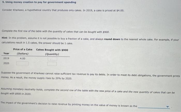 5. Using money creation to pay for government spending
Consider Kharkeez, a hypothetical country that produces only cakes. In 2019, a cake is priced at $4.00.
Complete the first row of the table with the quantity of cakes that can be bought with $900.
Hint: In this problem, assume it is not possible to buy a fraction of a cake, and always round down to the nearest whole cake. For example, if your
calculations result in 1.5 cakes, the answer should be 1 cake.
Year
2019
2020
Price of a Cake Cakes Bought with $900
(Dollars)
(Quantity)
4.00
Suppose the government of Kharkeez cannot raise sufficient tax revenue to pay its debts. In order to meet its debt obligations, the government prints
money. As a result, the money supply rises by 20% by 2020.
Assuming monetary neutrality holds, complete the second row of the table with the new price of a cake and the new quantity of cakes that can be
bought with $900 in 2020.
The impact of the government's decision to raise revenue by printing money on the value of money is known as the