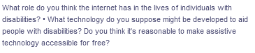 What role do you think the internet has in the lives of individuals with
disabilities? • What technology do you suppose might be developed to aid
people with disabilities? Do you think it's reasonable to make assistive
technology accessible for free?