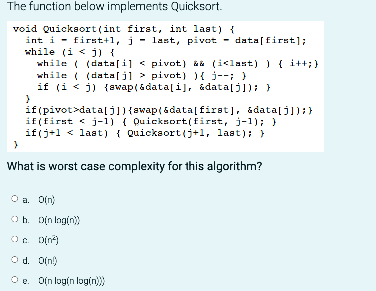 The function below implements Quicksort.
void Quicksort (int first, int last) {
int i = first+1, j = last, pivot = data[first];
while (i < j) {
while ((data[i] < pivot) && (i<last)) { i++; }
while ((data[j] > pivot) ) { j--; }
if (i <j) {swap(&data[i], &data[j]); }
}
if (pivot>data[j]) {swap(&data[first], &data[j]);}
if(first < j-1) { Quicksort (first, j-1); }
if(j+1 < last) { Quicksort (j+1, last); }
}
What is worst case complexity for this algorithm?
O a. O(n)
O b. O(n log(n))
O c.
0(²)
O d. O(n!)
O e. O(n log(n log(n)))