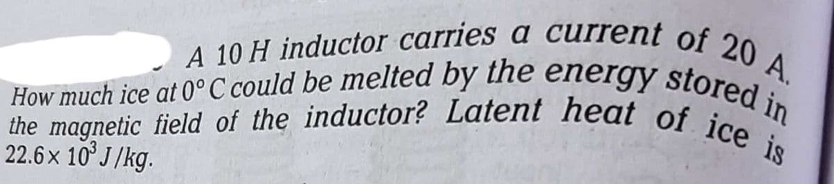 A 10 H inductor carries a current of 20 A.
How much ice at 0°C could be melted by the energy stored in
the magnetic field of the inductor? Latent heat of ice is
22.6 × 10³ J/kg.