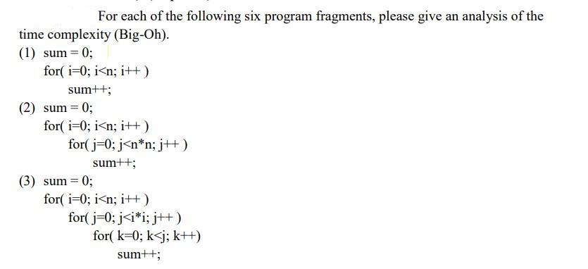 For each of the following six program fragments, please give an analysis of the
time complexity (Big-Oh).
(1) sum = 0;
for(i=0; i<n; i++)
sum++;
(2) sum = 0;
for(i=0; i<n; i++)
for(j=0; j<n*n; j++)
sum++;
(3) sum = 0;
for(i=0; i<n; i++)
for(j=0; j<i*i; j++)
for(k=0; k<j; k++)
sum++;