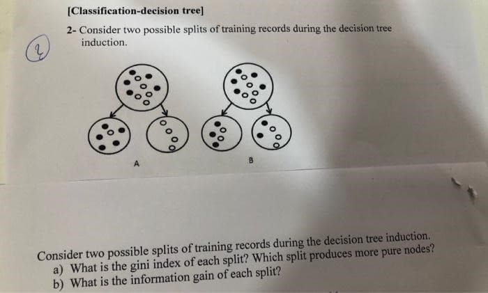 [Classification-decision
tree]
2- Consider two possible splits of training records during the decision tree
induction.
1000,
B
Consider two possible splits of training records during the decision tree induction.
a) What is the gini index of each split? Which split produces more pure nodes?
b) What is the information gain of each split?