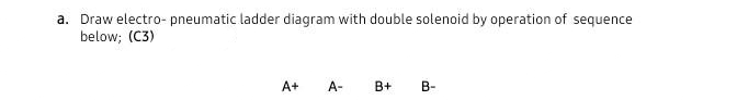 a. Draw electro- pneumatic ladder diagram with double solenoid by operation of sequence
below; (C3)
A+
A-
B+ B-
