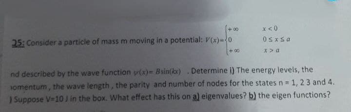 +8
x < 0
0≤x≤a
25: Consider a particle of mass m moving in a potential: V(x)=20
(+00
x > a
nd described by the wave function y(x)= Bsin(kx). Determine i) The energy levels, the
omentum, the wave length, the parity and number of nodes for the states n = 1, 2 3 and 4.
Suppose V=10 J in the box. What effect has this on a) eigenvalues? b) the eigen functions?